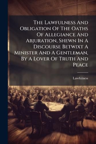 Cover image for The Lawfulness and Obligation of the Oaths of Allegiance and Abjuration, Shewn in a Discourse Betwixt a Minister and a Gentleman, by a Lover of Truth and Peace