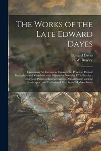 Cover image for The Works of the Late Edward Dayes: Containing An Excursion Through the Principal Parts of Derbyshire and Yorkshire, With Illustrative Notes by E.W. Brayley: Essays on Painting; Instructions for Drawing and Coloring Landscapes: and Professional...