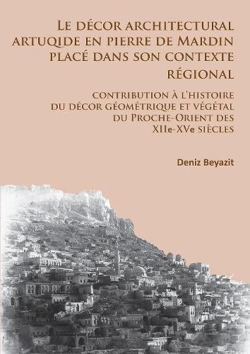 Le decor architectural artuqide en pierre de Mardin place dans son contexte regional: Contribution a l'histoire du decor geometrique et vegetal du Proche-Orient des XIIe-XVe siecles