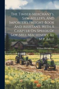 Cover image for The Timber-merchant's, Saw-miller's, And Importer's Freight-book And Assistant. With A Chapter On Speeds Of Saw-mill Machinery, By M.p. Bale