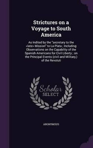 Cover image for Strictures on a Voyage to South America: As Indited by the Secretary to the Mission to La Plata; Including Observations on the Capability of the Spanish Americans for Civil Liberty; On the Principal Events (Civil and Military, ) of the Revoluti