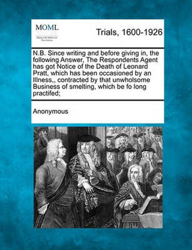 Cover image for N.B. Since Writing and Before Giving In, the Following Answer, the Respondents Agent Has Got Notice of the Death of Leonard Pratt, Which Has Been Occasioned by an Illness, Contracted by That Unwholsome Business of Smelting, Which Be Fo Long Practifed;