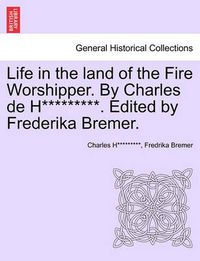 Cover image for Life in the Land of the Fire Worshipper. by Charles de H*********. Edited by Frederika Bremer.