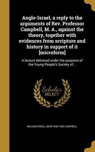 Anglo-Israel, a Reply to the Arguments of REV. Professor Campbell, M. A., Against the Theory, Together with Evidences from Scripture and History in Support of It [Microform]: A Lecture Delivered Under the Auspices of the Young People's Society Of...