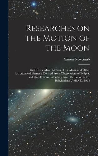 Cover image for Researches on the Motion of the Moon [microform]: Part II: the Mean Motion of the Moon and Other Astronomical Elements Derived From Observations of Eclipses and Occultations Extending From the Period of the Babylonians Until A.D. 1908