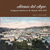 Cover image for Atenas Del Ayer: Imagenes Historicas De Manati 1870-1970