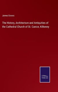 Cover image for The History, Architecture and Antiquities of the Cathedral Church of St. Canice, Kilkenny