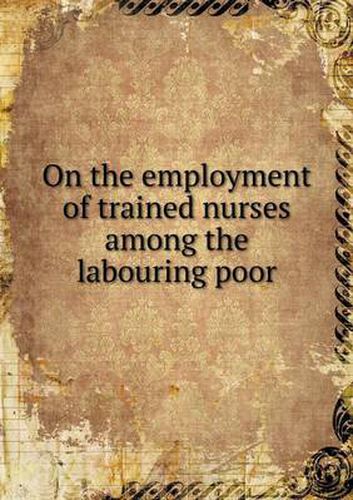 Cover image for On the employment of trained nurses among the labouring poor