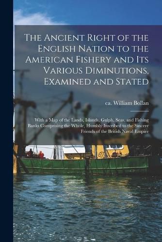 The Ancient Right of the English Nation to the American Fishery and Its Various Diminutions, Examined and Stated [microform]: With a Map of the Lands, Islands, Gulph, Seas, and Fishing Banks Comprising the Whole, Humbly Inscribed to the Sincere...