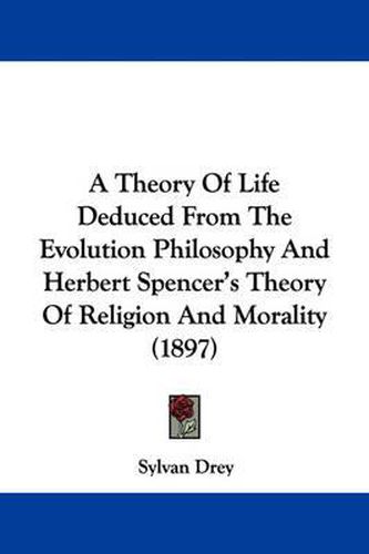 Cover image for A Theory of Life Deduced from the Evolution Philosophy and Herbert Spencer's Theory of Religion and Morality (1897)