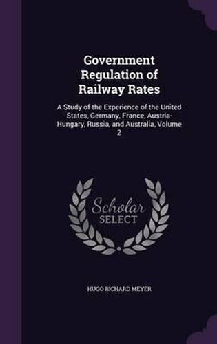 Cover image for Government Regulation of Railway Rates: A Study of the Experience of the United States, Germany, France, Austria-Hungary, Russia, and Australia, Volume 2