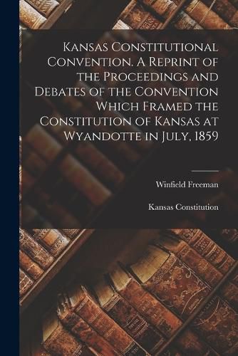 Kansas Constitutional Convention. A Reprint of the Proceedings and Debates of the Convention Which Framed the Constitution of Kansas at Wyandotte in July, 1859