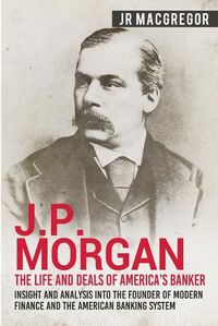 Cover image for J.P. Morgan - The Life and Deals of America's Banker: Insight and Analysis into the Founder of Modern Finance and the American Banking System