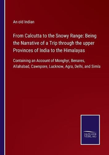 From Calcutta to the Snowy Range: Being the Narrative of a Trip through the upper Provinces of India to the Himalayas: Containing an Account of Monghyr, Benares, Allahabad, Cawnpore, Lucknow, Agra, Delhi, and Simla