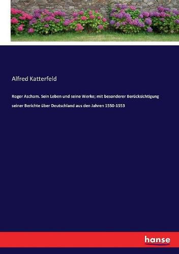 Roger Ascham. Sein Leben und seine Werke; mit besonderer Berucksichtigung seiner Berichte uber Deutschland aus den Jahren 1550-1553