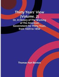 Cover image for Thirty Years' View (Vol. 2) Or, A History of the Working of the American Government for Thirty Years, from 1820 to 1850