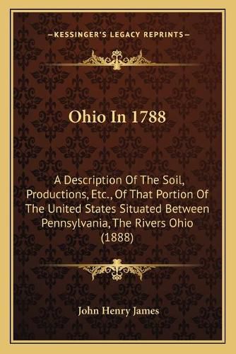 Ohio in 1788: A Description of the Soil, Productions, Etc., of That Portion of the United States Situated Between Pennsylvania, the Rivers Ohio (1888)