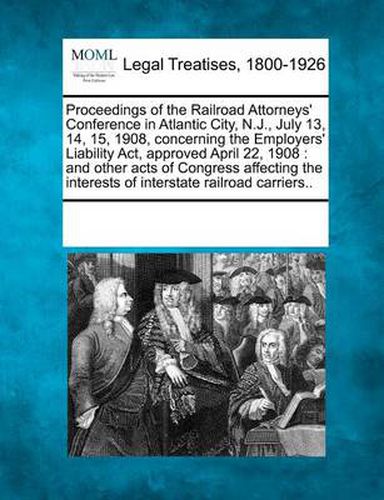 Cover image for Proceedings of the Railroad Attorneys' Conference in Atlantic City, N.J., July 13, 14, 15, 1908, Concerning the Employers' Liability ACT, Approved April 22, 1908: And Other Acts of Congress Affecting the Interests of Interstate Railroad Carriers..