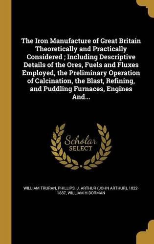 Cover image for The Iron Manufacture of Great Britain Theoretically and Practically Considered; Including Descriptive Details of the Ores, Fuels and Fluxes Employed, the Preliminary Operation of Calcination, the Blast, Refining, and Puddling Furnaces, Engines And...