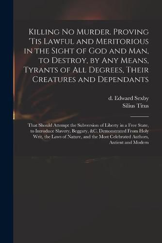 Cover image for Killing No Murder. Proving 'tis Lawful and Meritorious in the Sight of God and Man, to Destroy, by Any Means, Tyrants of All Degrees, Their Creatures and Dependants; That Should Attempt the Subversion of Liberty in a Free State, to Introduce Slavery, ...