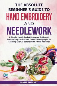 Cover image for The Absolute Beginner's Guide to Hand Embroidery and Needlework: A Simple, Handy Pocket Reference Guide with Step-by-Step Instructions Over 65 Photographs for Learning Over 15 Stitches