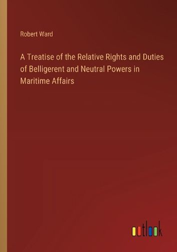 A Treatise of the Relative Rights and Duties of Belligerent and Neutral Powers in Maritime Affairs