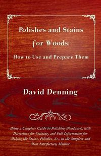 Cover image for Polishes and Stains for Woods: How to Use and Prepare Them - Being a Complete Guide to Polishing Woodwork, With Directions For Staining, and Full Information for Making the Stains, Polishes, Etc., in the Simplest and Most Satisfactory Manner