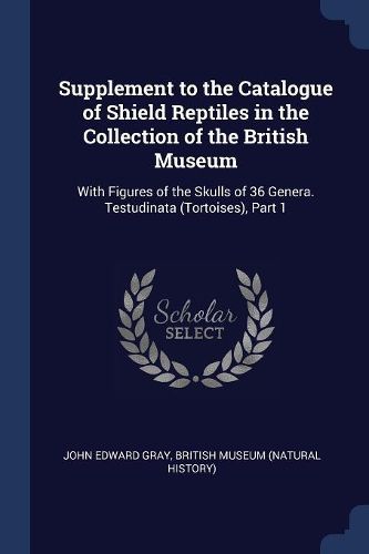 Cover image for Supplement to the Catalogue of Shield Reptiles in the Collection of the British Museum: With Figures of the Skulls of 36 Genera. Testudinata (Tortoises), Part 1