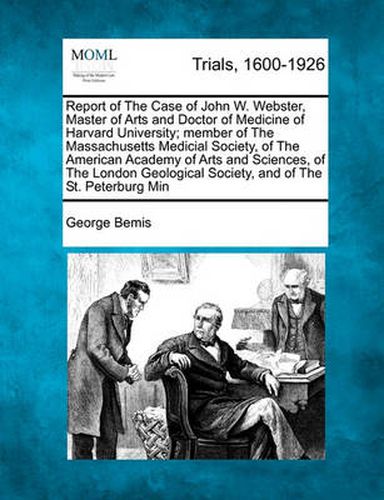 Report of the Case of John W. Webster, Master of Arts and Doctor of Medicine of Harvard University; Member of the Massachusetts Medical Society, of the American Academy of Arts and Sciences, of the London Geological Society, and of the St. Petersburg...