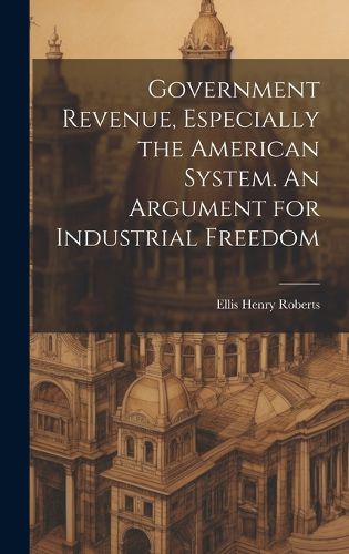 Cover image for Government Revenue, Especially the American System. An Argument for Industrial Freedom