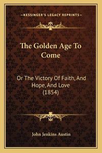 Cover image for The Golden Age to Come: Or the Victory of Faith, and Hope, and Love (1854)