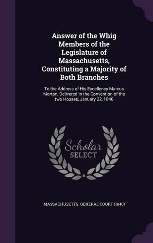 Answer of the Whig Members of the Legislature of Massachusetts, Constituting a Majority of Both Branches: To the Address of His Excellency Marcus Morton, Delivered in the Convention of the Two Houses, January 22, 1840