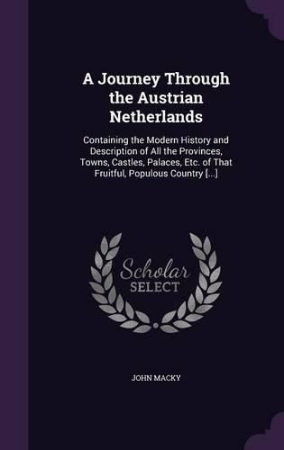 A Journey Through the Austrian Netherlands: Containing the Modern History and Description of All the Provinces, Towns, Castles, Palaces, Etc. of That Fruitful, Populous Country [...]