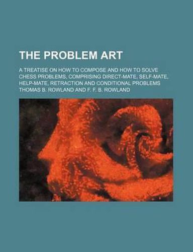 The Problem Art; A Treatise on How to Compose and How to Solve Chess Problems, Comprising Direct-Mate, Self-Mate, Help-Mate, Retraction and Conditional Problems