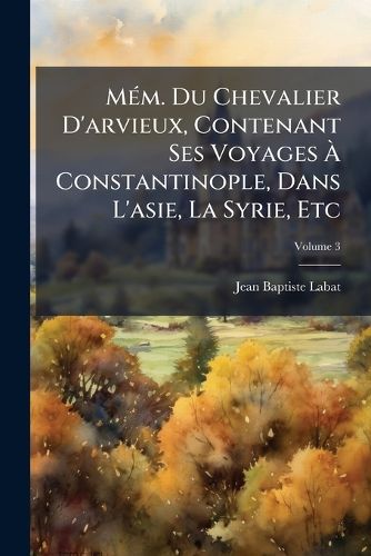 Cover image for M M. Du Chevalier D'Arvieux, Contenant Ses Voyages Constantinople, Dans L'Asie, La Syrie, Etc, Volume 3