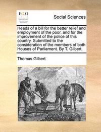 Cover image for Heads of a Bill for the Better Relief and Employment of the Poor, and for the Improvement of the Police of This Country. Submitted to the Consideration of the Members of Both Houses of Parliament. by T. Gilbert.