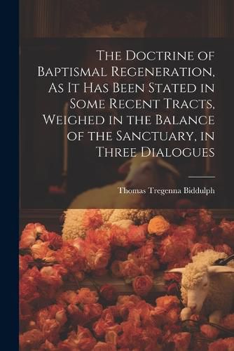 Cover image for The Doctrine of Baptismal Regeneration, As It Has Been Stated in Some Recent Tracts, Weighed in the Balance of the Sanctuary, in Three Dialogues