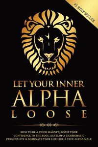 Cover image for Let Your Inner Alpha Loose: How to Be a Chick Magnet, Boost Your Confidence to the Roof, Develop a Charismatic Personality and Dominate Your Life Like a True Alpha Male