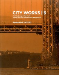 Cover image for City Works 6: Student Work 2011-2012 The City College of New York Bernard and Anne Spitzer School of Architecture