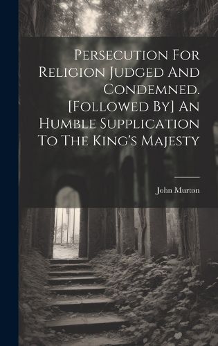 Cover image for Persecution For Religion Judged And Condemned. [followed By] An Humble Supplication To The King's Majesty