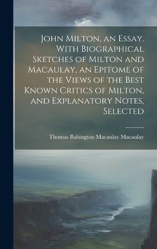 Cover image for John Milton, an Essay. With Biographical Sketches of Milton and Macaulay, an Epitome of the Views of the Best Known Critics of Milton, and Explanatory Notes, Selected