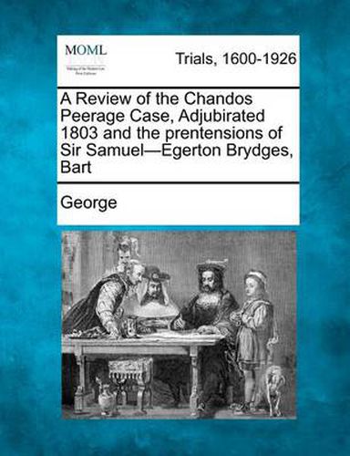 A Review of the Chandos Peerage Case, Adjubirated 1803 and the Prentensions of Sir Samuel-Egerton Brydges, Bart