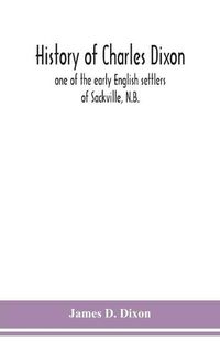 Cover image for History of Charles Dixon: one of the early English settlers of Sackville, N.B.