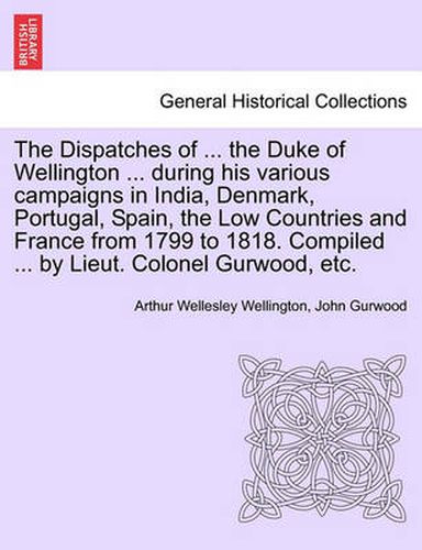 Cover image for The Dispatches of ... the Duke of Wellington ... During His Various Campaigns in India, Denmark, Portugal, Spain, the Low Countries and France from 1799 to 1818. Compiled ... by Lieut. Colonel Gurwood, Etc.