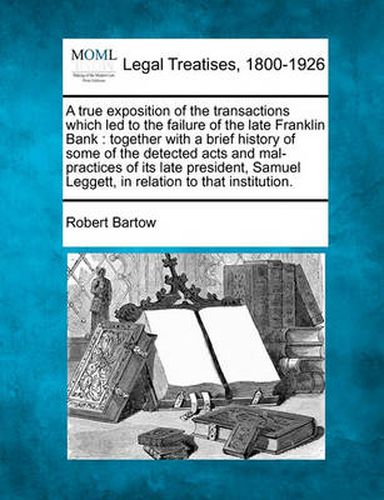Cover image for A True Exposition of the Transactions Which Led to the Failure of the Late Franklin Bank: Together with a Brief History of Some of the Detected Acts and Mal-Practices of Its Late President, Samuel Leggett, in Relation to That Institution.