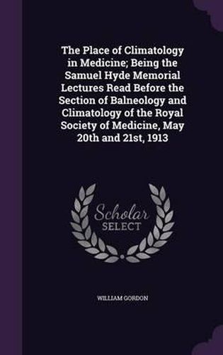 Cover image for The Place of Climatology in Medicine; Being the Samuel Hyde Memorial Lectures Read Before the Section of Balneology and Climatology of the Royal Society of Medicine, May 20th and 21st, 1913