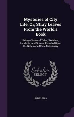 Cover image for Mysteries of City Life; Or, Stray Leaves from the World's Book: Being a Series of Tales, Sketches, Incidents, and Scenes, Founded Upon the Notes of a Home Missionary