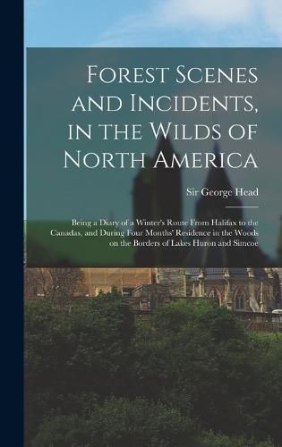 Cover image for Forest Scenes and Incidents, in the Wilds of North America; Being a Diary of a Winter's Route From Halifax to the Canadas, and During Four Months' Residence in the Woods on the Borders of Lakes Huron and Simcoe