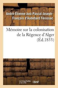 Cover image for Memoire Sur La Colonisation de la Regence d'Alger, Principes Qui Doivent Servir de Regles: Pour Cette Colonisation, Systeme de Defense A Adopter Pour Garantir La Colonie