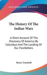 Cover image for The History of the Indian Wars: A Short Account of the Discovery of America by Columbus and the Landing of Our Forefathers